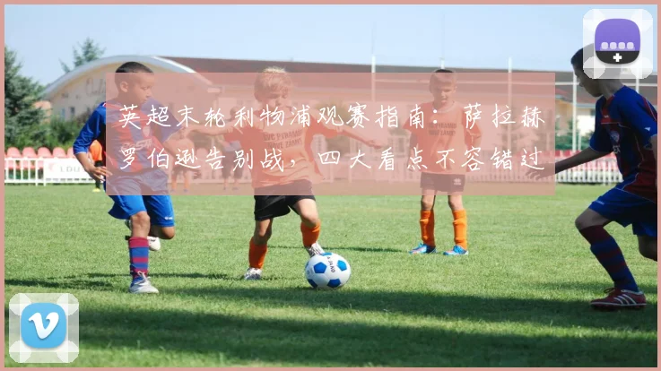 英超末轮利物浦观赛指南：萨拉赫罗伯逊告别战，四大看点不容错过